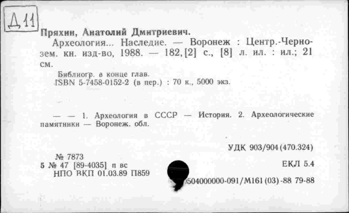 ﻿ди
Пряхин, Анатолий Дмитриевич.
Археология... Наследие. — Воронеж : Центр.-Чернозем. кн. изд-во, 1988. — 182, [2] с., [8] л. ил. : ил.; 21
см.
Библиогр. в конце глав.
ISBN 5-7458-0152-2 (в пер.) : 70 к., 5000 экз.
— — 1. Археология в СССР — История. 2. Археологические памятники — Воронеж, обл.
№ 7873
5 № 47 [89-4035] п вс
НПО ВКП 01.03.89 П859
УДК 903/904(470.324)
ФЕКЛ 5.4
504000000-091/М161 (03)-88 79-88